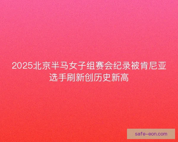 2025北京半马女子组赛会纪录被肯尼亚选手刷新创历史新高